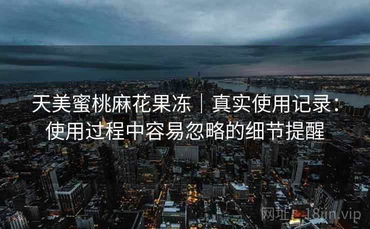 天美蜜桃麻花果冻｜真实使用记录：使用过程中容易忽略的细节提醒