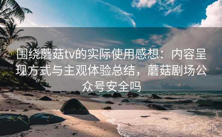 围绕蘑菇tv的实际使用感想:内容呈现方式与主观体验总结,蘑菇剧场公众号安全吗