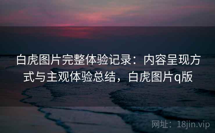 白虎图片完整体验记录：内容呈现方式与主观体验总结，白虎图片q版