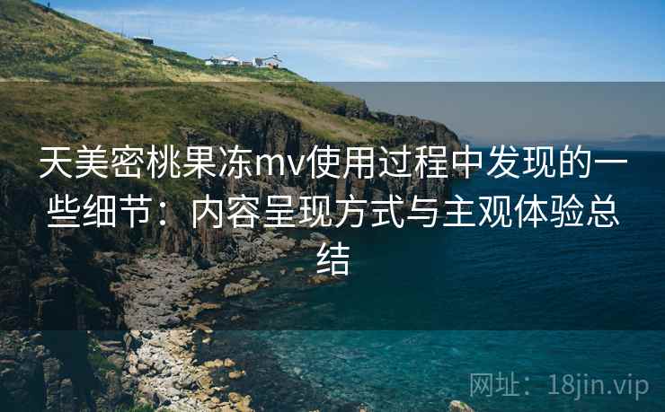 天美密桃果冻mv使用过程中发现的一些细节：内容呈现方式与主观体验总结