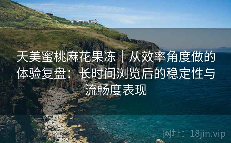 天美蜜桃麻花果冻｜从效率角度做的体验复盘：长时间浏览后的稳定性与流畅度表现
