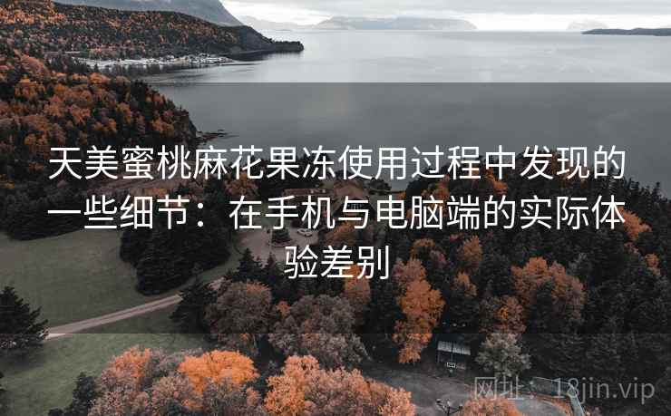 天美蜜桃麻花果冻使用过程中发现的一些细节：在手机与电脑端的实际体验差别
