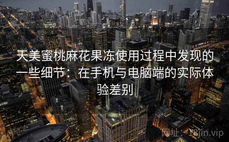 天美蜜桃麻花果冻使用过程中发现的一些细节：在手机与电脑端的实际体验差别