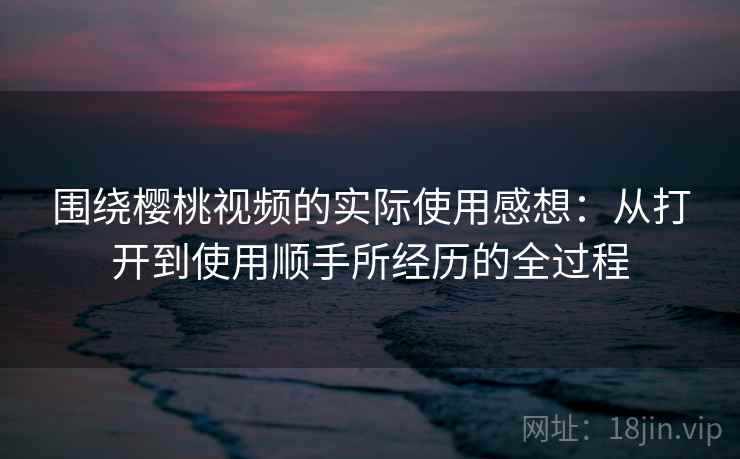 围绕樱桃视频的实际使用感想：从打开到使用顺手所经历的全过程