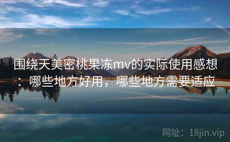 围绕天美密桃果冻mv的实际使用感想：哪些地方好用，哪些地方需要适应