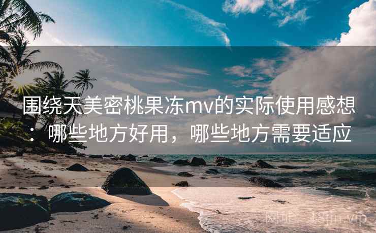 围绕天美密桃果冻mv的实际使用感想：哪些地方好用，哪些地方需要适应