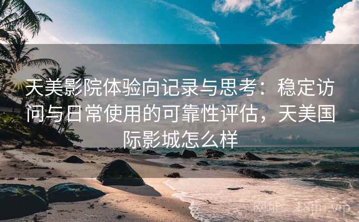 天美影院体验向记录与思考：稳定访问与日常使用的可靠性评估，天美国际影城怎么样