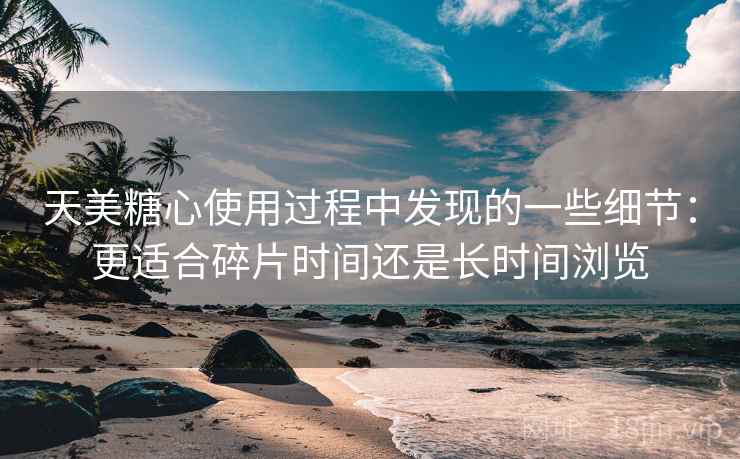 天美糖心使用过程中发现的一些细节：更适合碎片时间还是长时间浏览