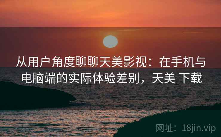 从用户角度聊聊天美影视：在手机与电脑端的实际体验差别，天美 下载
