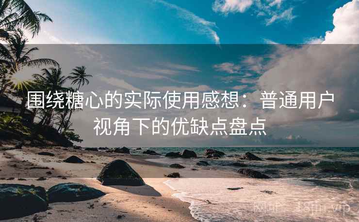 围绕糖心的实际使用感想：普通用户视角下的优缺点盘点