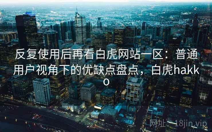 反复使用后再看白虎网站一区：普通用户视角下的优缺点盘点，白虎hakko