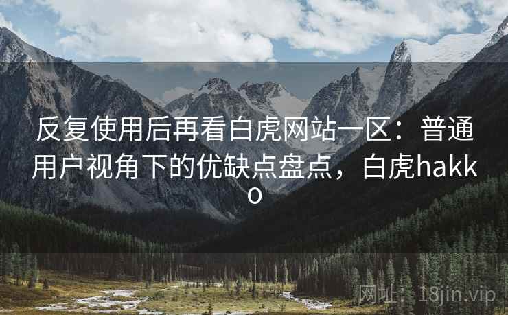 反复使用后再看白虎网站一区：普通用户视角下的优缺点盘点，白虎hakko