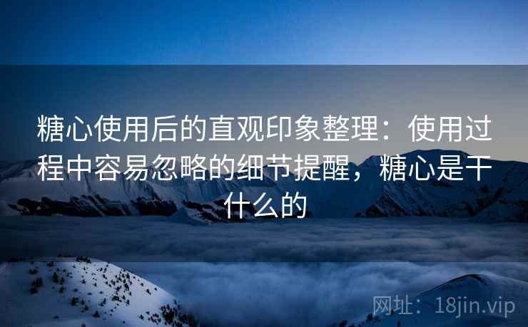 糖心使用后的直观印象整理：使用过程中容易忽略的细节提醒，糖心是干什么的