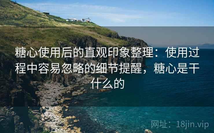 糖心使用后的直观印象整理：使用过程中容易忽略的细节提醒，糖心是干什么的