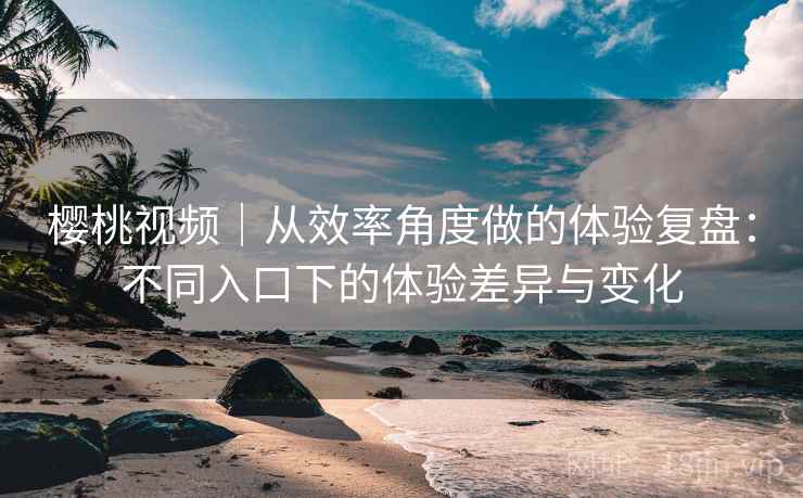 樱桃视频｜从效率角度做的体验复盘：不同入口下的体验差异与变化