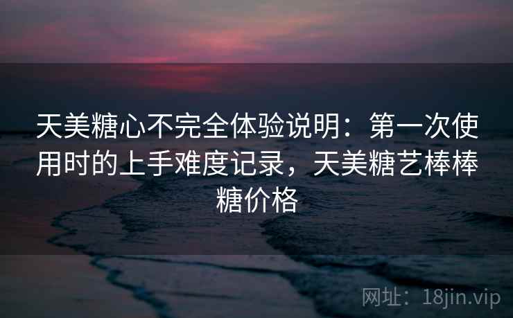 天美糖心不完全体验说明：第一次使用时的上手难度记录，天美糖艺棒棒糖价格