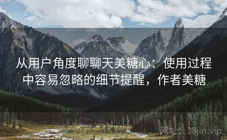 从用户角度聊聊天美糖心：使用过程中容易忽略的细节提醒，作者美糖