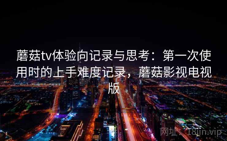 蘑菇tv体验向记录与思考：第一次使用时的上手难度记录，蘑菇影视电视版