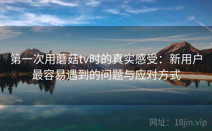 第一次用蘑菇tv时的真实感受：新用户最容易遇到的问题与应对方式