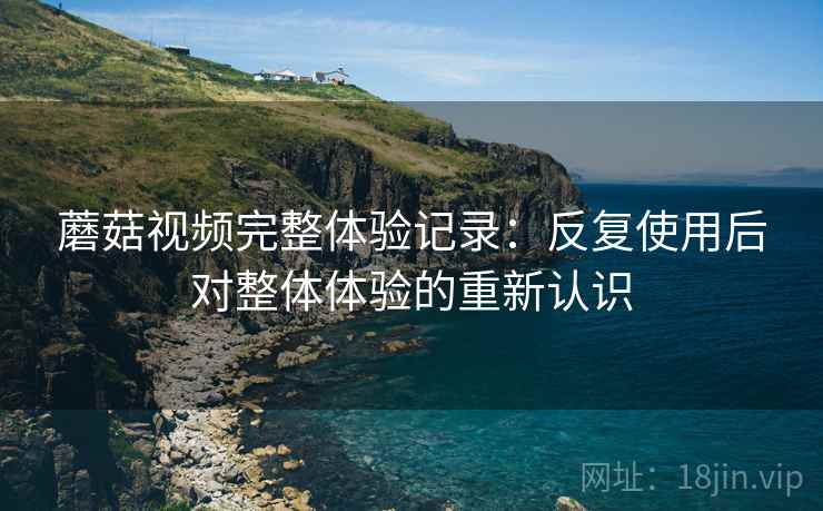 蘑菇视频完整体验记录：反复使用后对整体体验的重新认识