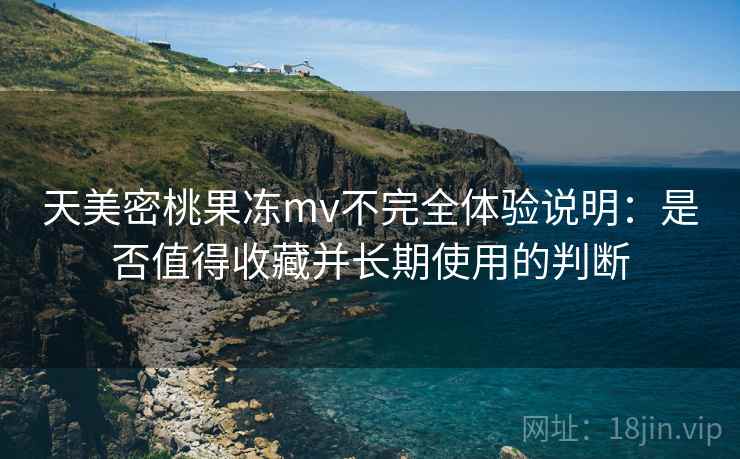 天美密桃果冻mv不完全体验说明：是否值得收藏并长期使用的判断