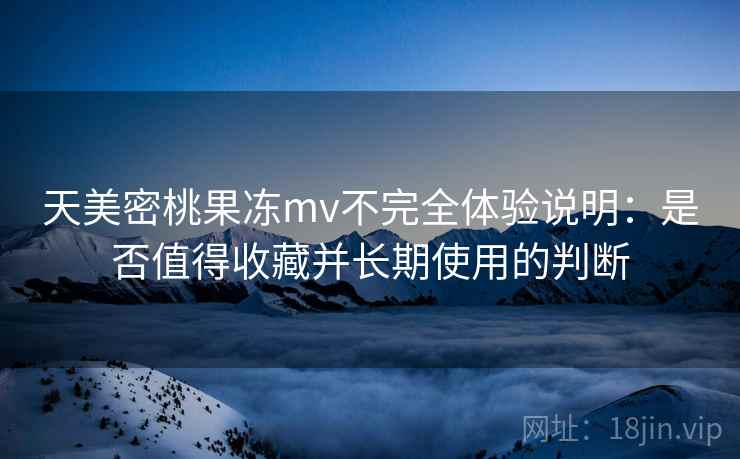 天美密桃果冻mv不完全体验说明：是否值得收藏并长期使用的判断