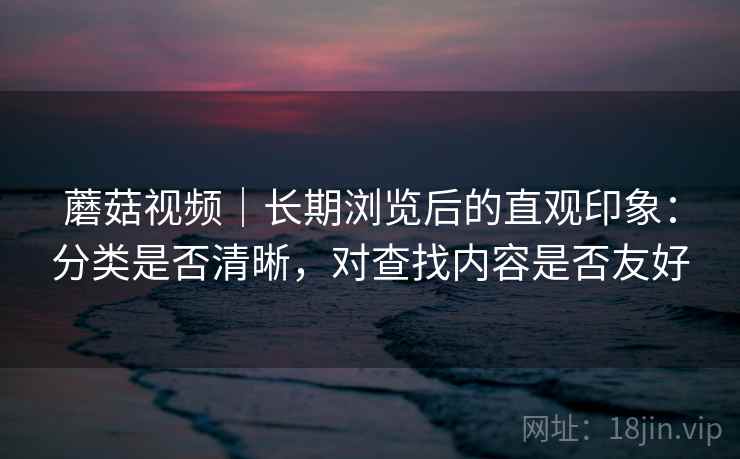 蘑菇视频｜长期浏览后的直观印象：分类是否清晰，对查找内容是否友好