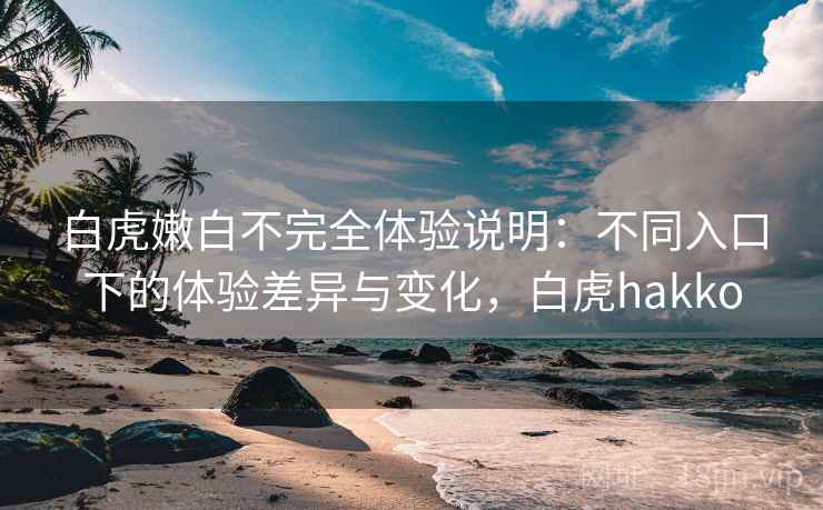白虎嫩白不完全体验说明：不同入口下的体验差异与变化，白虎hakko