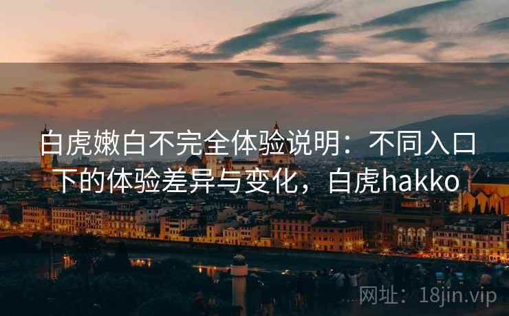 白虎嫩白不完全体验说明：不同入口下的体验差异与变化，白虎hakko