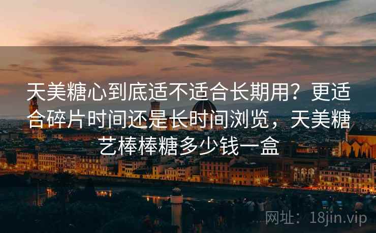 天美糖心到底适不适合长期用？更适合碎片时间还是长时间浏览，天美糖艺棒棒糖多少钱一盒