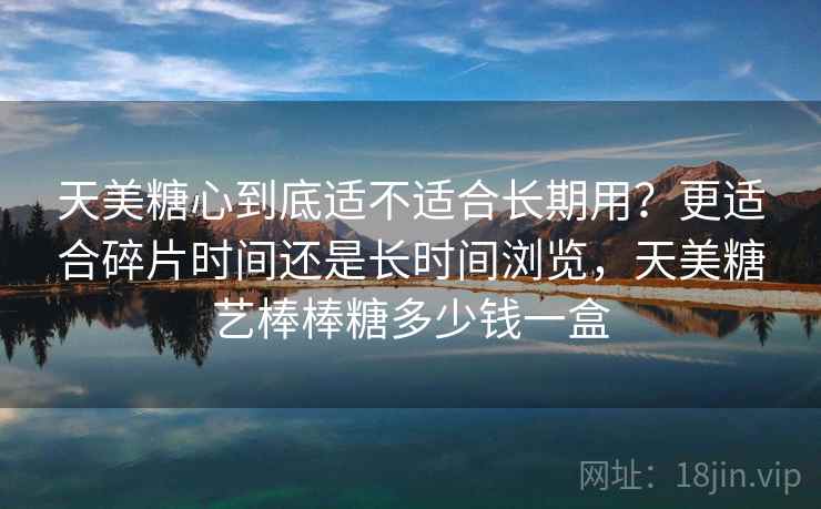天美糖心到底适不适合长期用？更适合碎片时间还是长时间浏览，天美糖艺棒棒糖多少钱一盒
