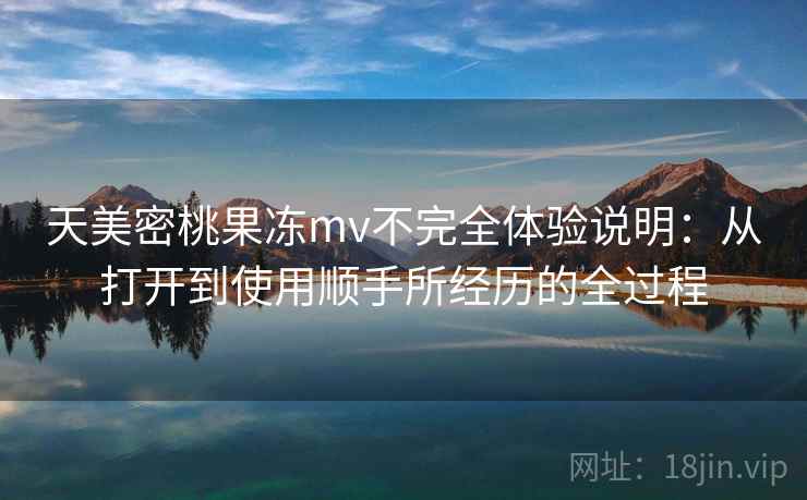 天美密桃果冻mv不完全体验说明：从打开到使用顺手所经历的全过程