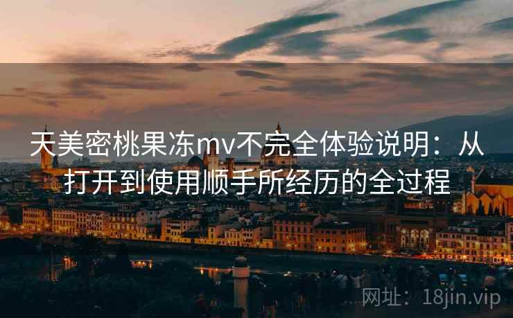 天美密桃果冻mv不完全体验说明：从打开到使用顺手所经历的全过程