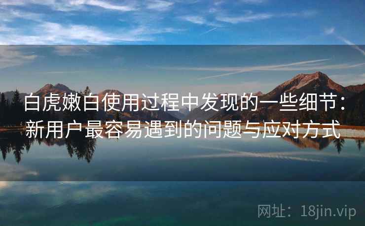 白虎嫩白使用过程中发现的一些细节:新用户最容易遇到的问题与应对方式