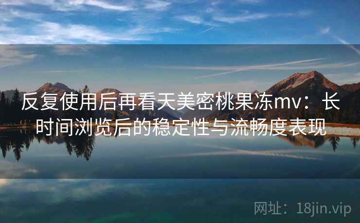 反复使用后再看天美密桃果冻mv:长时间浏览后的稳定性与流畅度表现