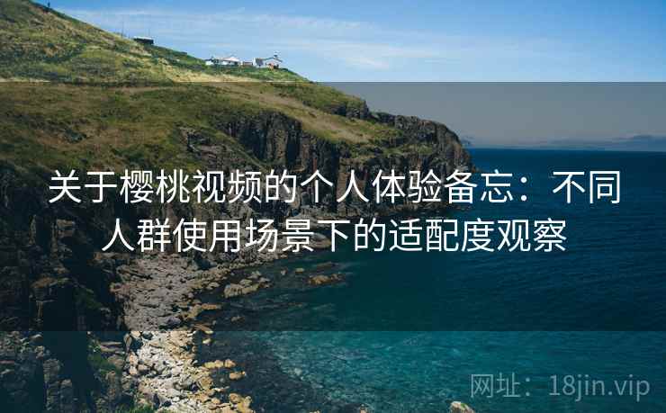 关于樱桃视频的个人体验备忘:不同人群使用场景下的适配度观察