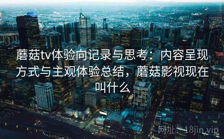 蘑菇tv体验向记录与思考:内容呈现方式与主观体验总结,蘑菇影视现在叫什么