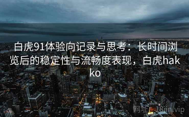 白虎91体验向记录与思考:长时间浏览后的稳定性与流畅度表现,白虎hakko