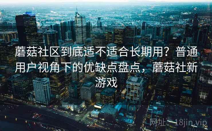 蘑菇社区到底适不适合长期用?普通用户视角下的优缺点盘点,蘑菇社新游戏 蘑菇社区到底适不适合长期用?普通用户视角下的优缺点盘点,蘑菇社新游戏