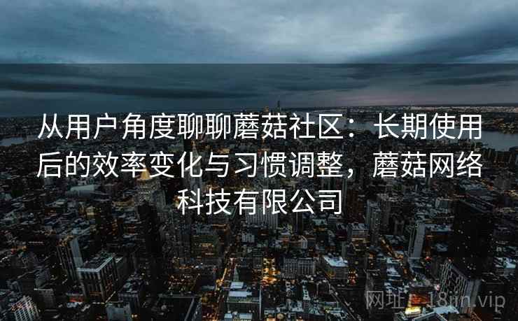 从用户角度聊聊蘑菇社区:长期使用后的效率变化与习惯调整,蘑菇网络科技有限公司