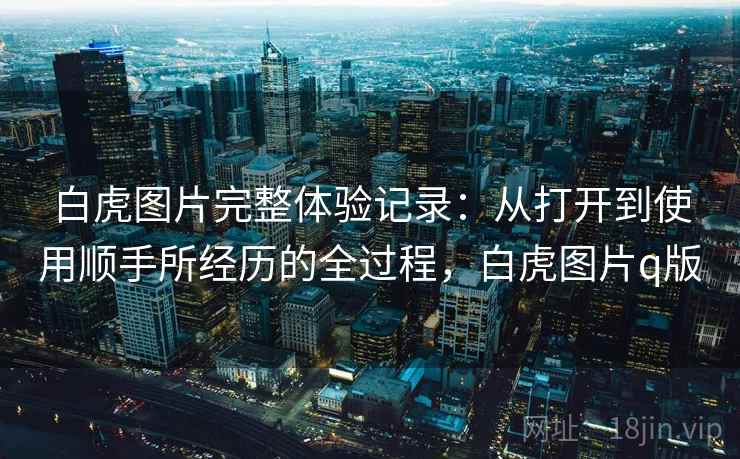 白虎图片完整体验记录：从打开到使用顺手所经历的全过程，白虎图片q版