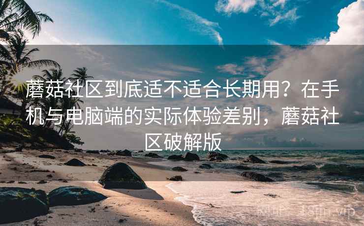 蘑菇社区到底适不适合长期用？在手机与电脑端的实际体验差别，蘑菇社区破解版