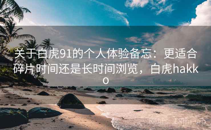 关于白虎91的个人体验备忘：更适合碎片时间还是长时间浏览，白虎hakko