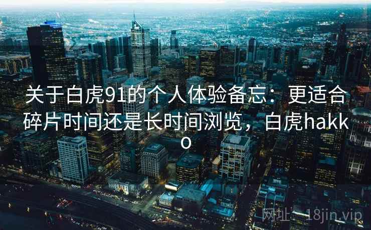 关于白虎91的个人体验备忘：更适合碎片时间还是长时间浏览，白虎hakko