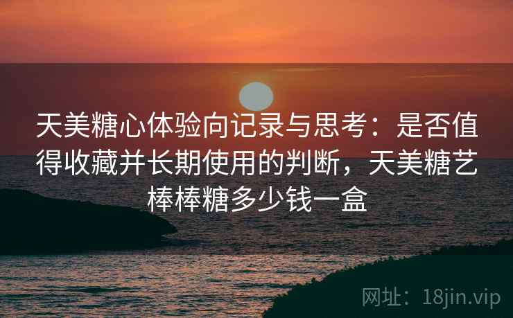 天美糖心体验向记录与思考：是否值得收藏并长期使用的判断，天美糖艺棒棒糖多少钱一盒