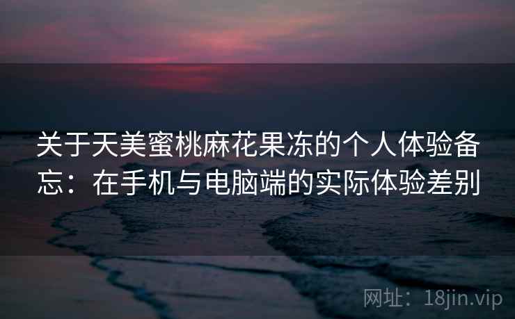 关于天美蜜桃麻花果冻的个人体验备忘：在手机与电脑端的实际体验差别