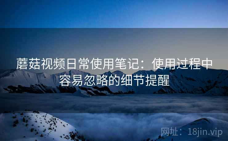 蘑菇视频日常使用笔记：使用过程中容易忽略的细节提醒