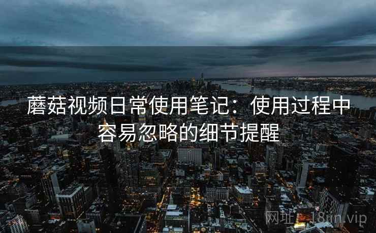 蘑菇视频日常使用笔记：使用过程中容易忽略的细节提醒