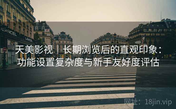 天美影视｜长期浏览后的直观印象：功能设置复杂度与新手友好度评估