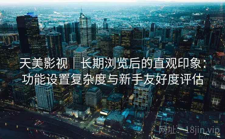 天美影视｜长期浏览后的直观印象：功能设置复杂度与新手友好度评估